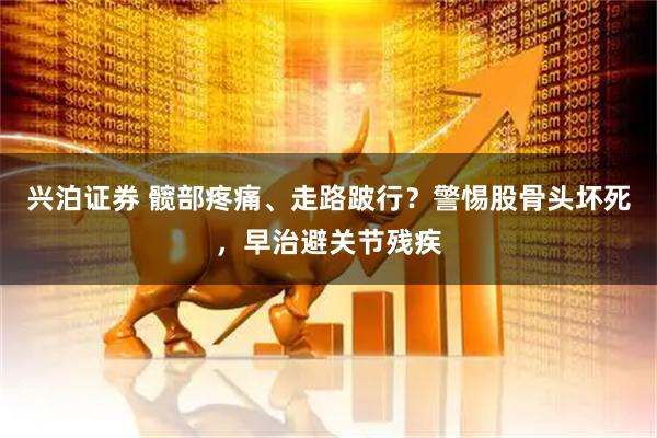 兴泊证券 髋部疼痛、走路跛行？警惕股骨头坏死，早治避关节残疾