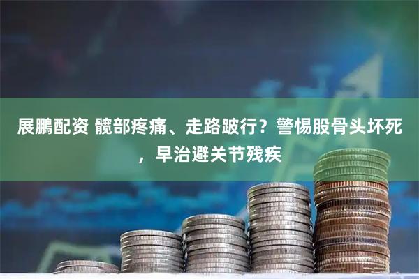 展鵬配资 髋部疼痛、走路跛行？警惕股骨头坏死，早治避关节残疾
