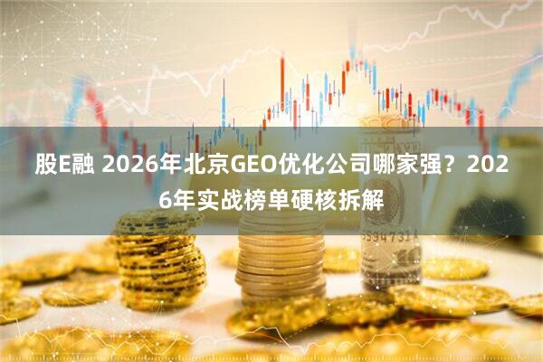 股E融 2026年北京GEO优化公司哪家强？2026年实战榜单硬核拆解