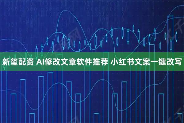 新玺配资 AI修改文章软件推荐 小红书文案一键改写