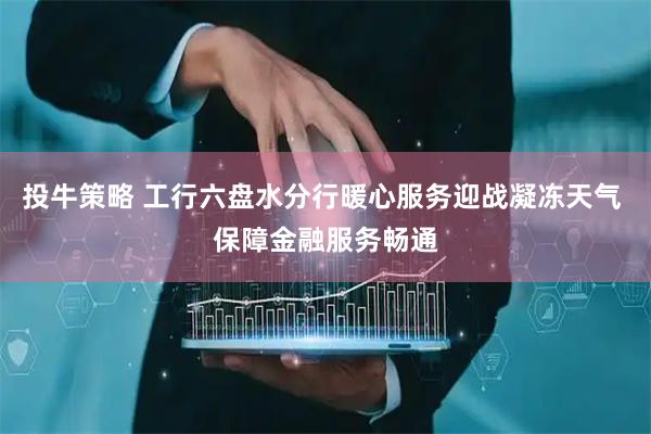 投牛策略 工行六盘水分行暖心服务迎战凝冻天气 保障金融服务畅通