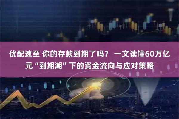 优配速至 你的存款到期了吗？ 一文读懂60万亿元“到期潮”下的资金流向与应对策略