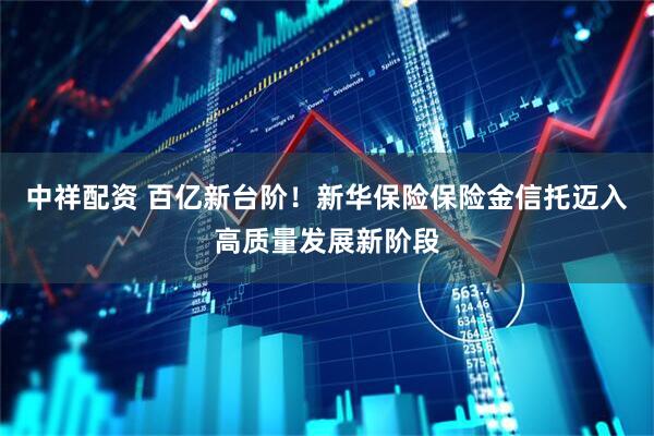 中祥配资 百亿新台阶！新华保险保险金信托迈入高质量发展新阶段
