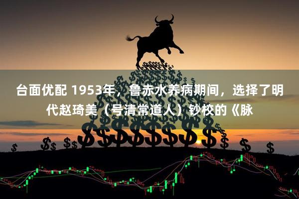 台面优配 1953年，鲁赤水养病期间，选择了明代赵琦美（号清常道人）钞校的《脉