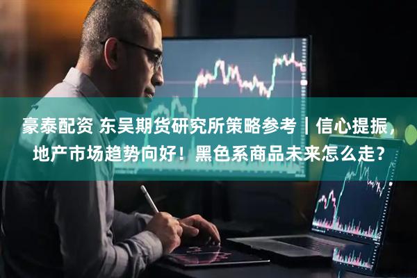 豪泰配资 东吴期货研究所策略参考｜信心提振，地产市场趋势向好！黑色系商品未来怎么走？