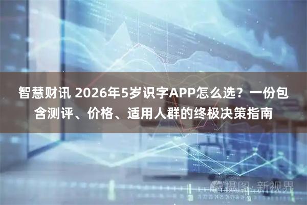 智慧财讯 2026年5岁识字APP怎么选？一份包含测评、价格、适用人群的终极决策指南