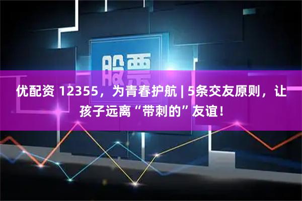 优配资 12355，为青春护航 | 5条交友原则，让孩子远离“带刺的”友谊！