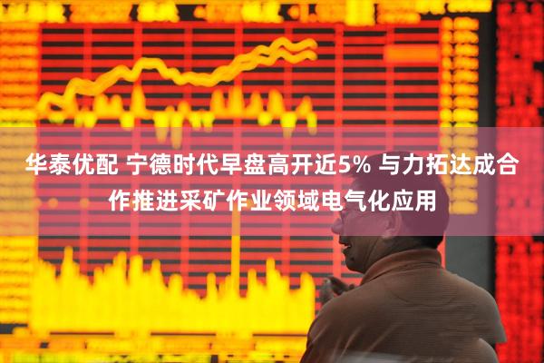 华泰优配 宁德时代早盘高开近5% 与力拓达成合作推进采矿作业领域电气化应用