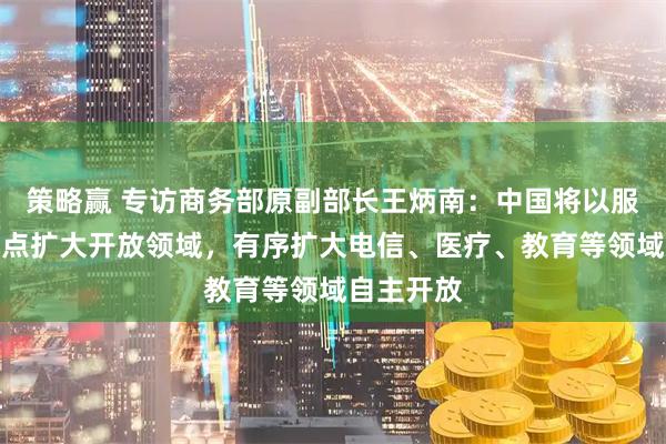 策略赢 专访商务部原副部长王炳南：中国将以服务业为重点扩大开放领域，有序扩大电信、医疗、教育等领域自主开放
