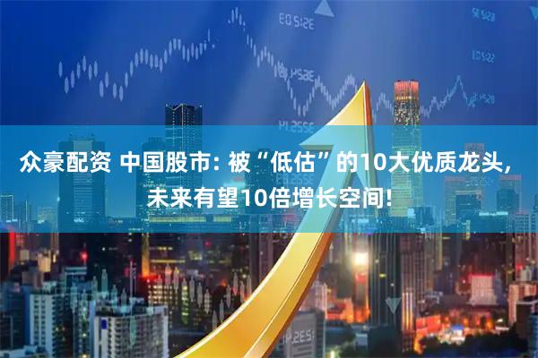 众豪配资 中国股市: 被“低估”的10大优质龙头, 未来有望10倍增长空间!