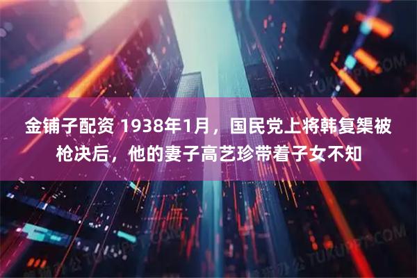 金铺子配资 1938年1月，国民党上将韩复榘被枪决后，他的妻子高艺珍带着子女不知