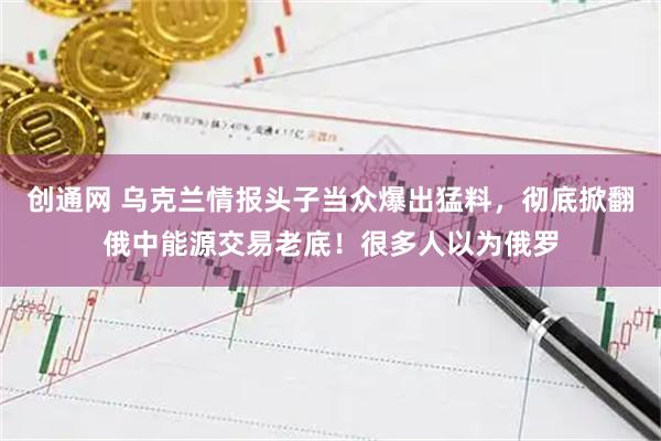 创通网 乌克兰情报头子当众爆出猛料，彻底掀翻俄中能源交易老底！很多人以为俄罗