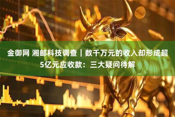 金御网 湘邮科技调查｜数千万元的收入却形成超5亿元应收款：三大疑问待解