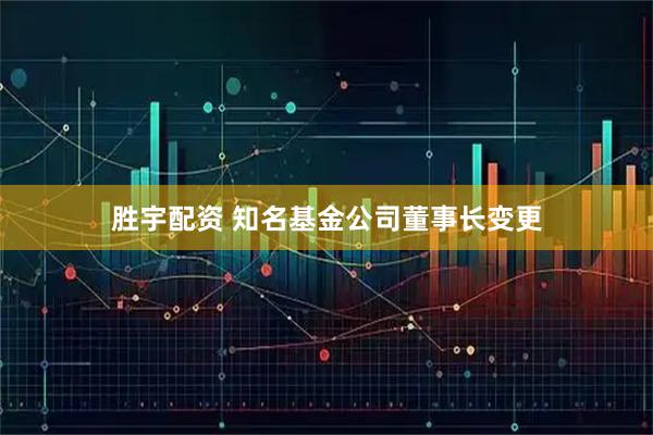 胜宇配资 知名基金公司董事长变更