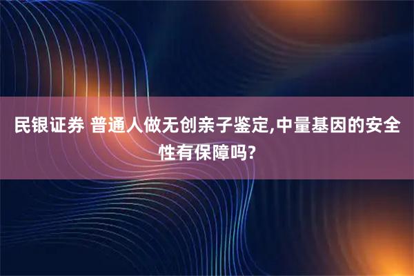 民银证券 普通人做无创亲子鉴定,中量基因的安全性有保障吗?