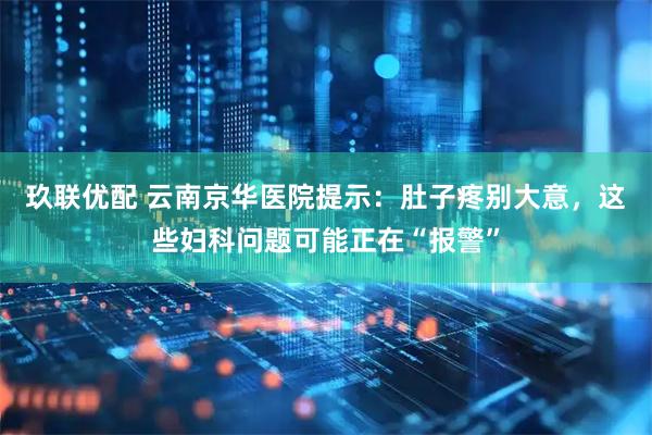 玖联优配 云南京华医院提示：肚子疼别大意，这些妇科问题可能正在“报警”