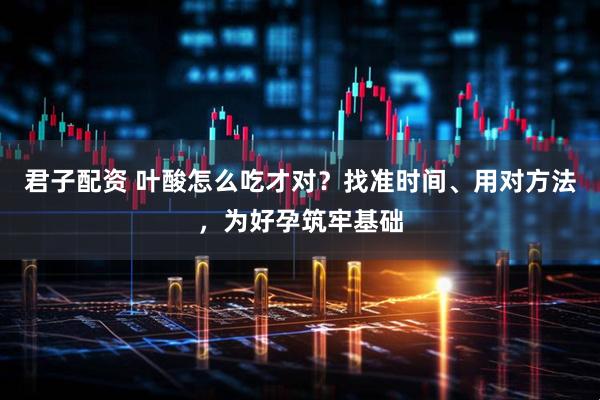 君子配资 叶酸怎么吃才对？找准时间、用对方法，为好孕筑牢基础
