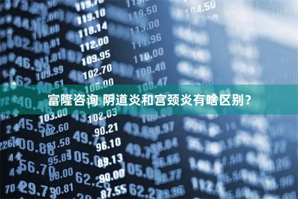 富隆咨询 阴道炎和宫颈炎有啥区别？