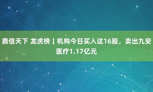 鼎信天下 龙虎榜丨机构今日买入这16股，卖出九安医疗1.17亿元