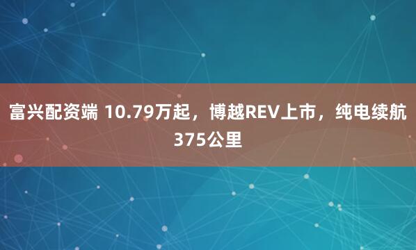 富兴配资端 10.79万起，博越REV上市，纯电续航375公里