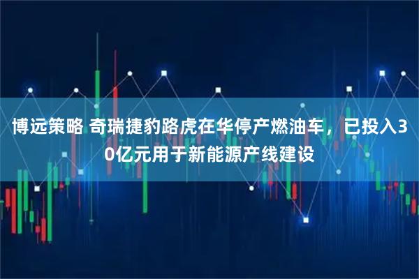 博远策略 奇瑞捷豹路虎在华停产燃油车，已投入30亿元用于新能源产线建设