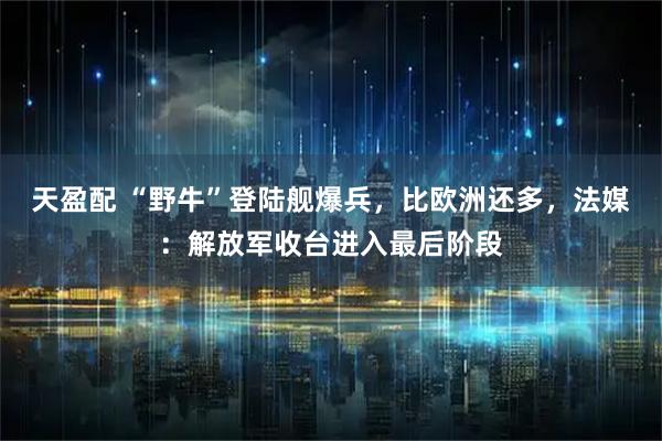 天盈配 “野牛”登陆舰爆兵，比欧洲还多，法媒：解放军收台进入最后阶段