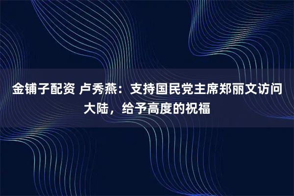 金铺子配资 卢秀燕：支持国民党主席郑丽文访问大陆，给予高度的祝福