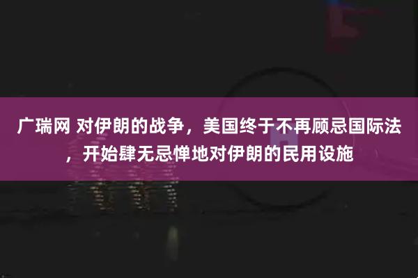 广瑞网 对伊朗的战争，美国终于不再顾忌国际法，开始肆无忌惮地对伊朗的民用设施