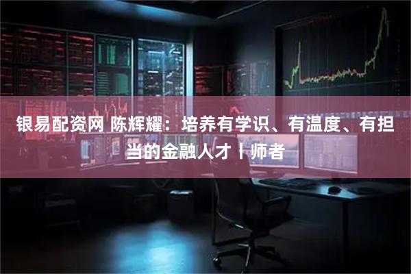 银易配资网 陈辉耀：培养有学识、有温度、有担当的金融人才丨师者