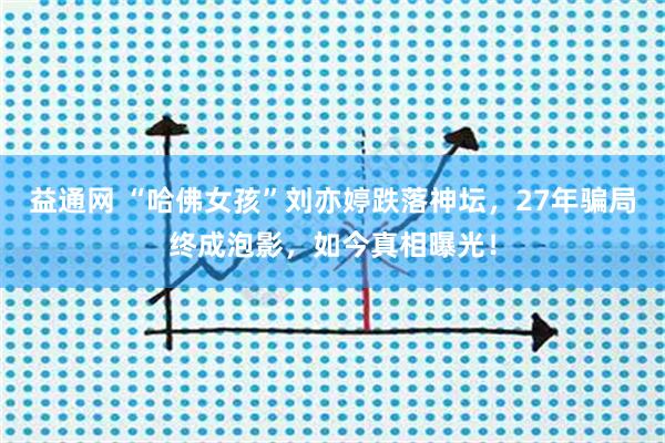 益通网 “哈佛女孩”刘亦婷跌落神坛，27年骗局终成泡影，如今真相曝光！
