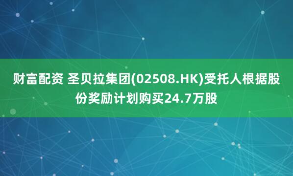 财富配资 圣贝拉集团(02508.HK)受托人根据股份奖励计划购买24.7万股