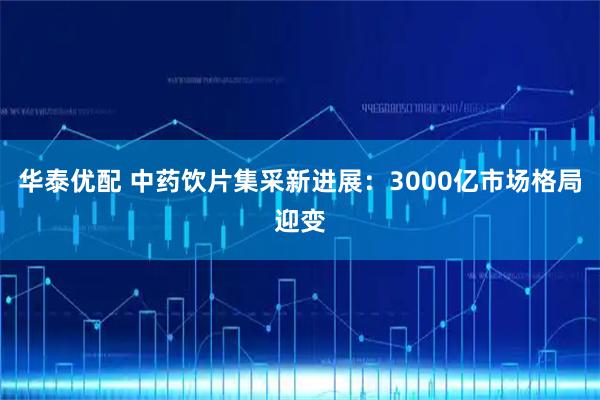 华泰优配 中药饮片集采新进展：3000亿市场格局迎变