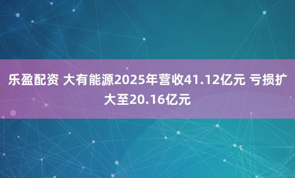 乐盈配资 大有能源2025年营收41.12亿元 亏损扩大至20.16亿元
