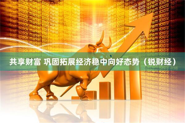 共享财富 巩固拓展经济稳中向好态势（锐财经）