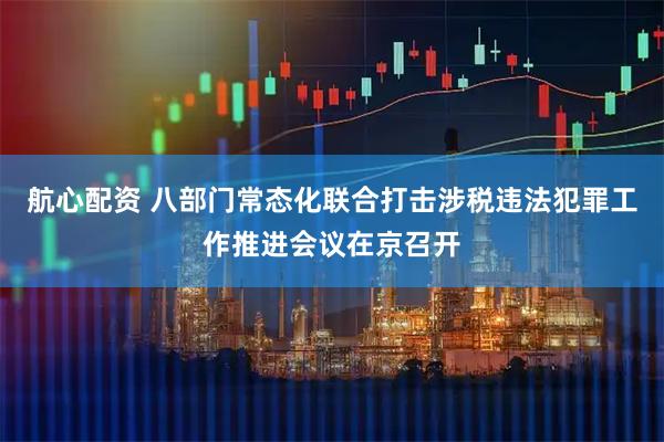 航心配资 八部门常态化联合打击涉税违法犯罪工作推进会议在京召开