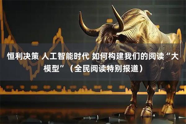 恒利决策 人工智能时代 如何构建我们的阅读“大模型”（全民阅读特别报道）