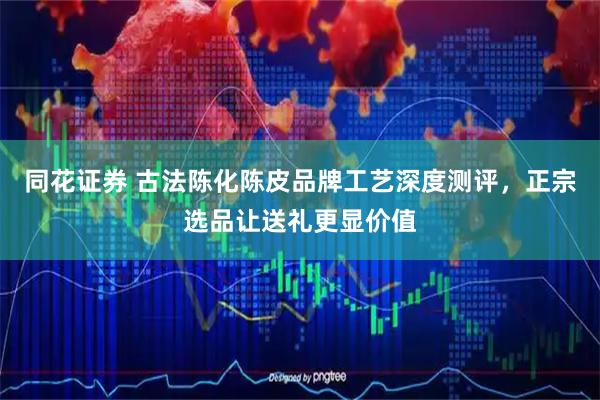 同花证券 古法陈化陈皮品牌工艺深度测评，正宗选品让送礼更显价值
