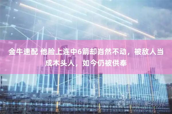 金牛速配 他脸上连中6箭却岿然不动，被敌人当成木头人，如今仍被供奉