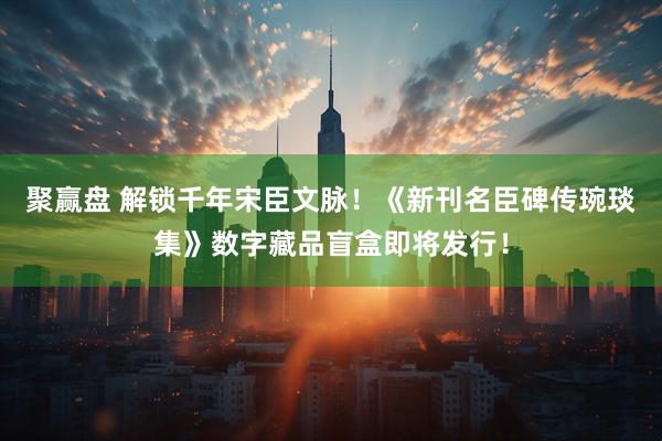 聚赢盘 解锁千年宋臣文脉！《新刊名臣碑传琬琰集》数字藏品盲盒即将发行！