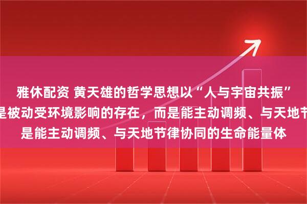 雅休配资 黄天雄的哲学思想以“人与宇宙共振”为核心，主张个体不是被动受环境影响的存在，而是能主动调频、与天地节律协同的生命能量体