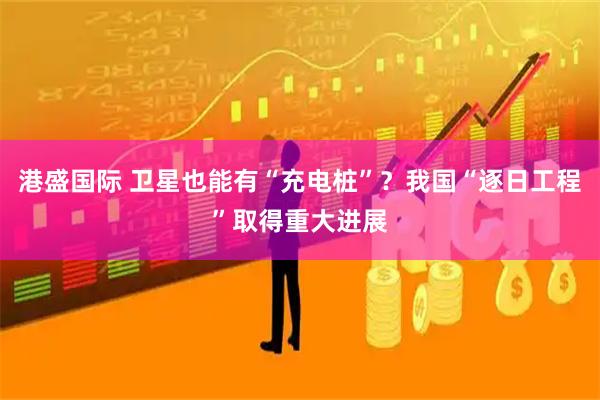 港盛国际 卫星也能有“充电桩”？我国“逐日工程”取得重大进展