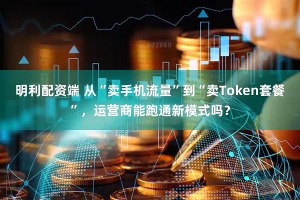 明利配资端 从“卖手机流量”到“卖Token套餐”，运营商能跑通新模式吗？