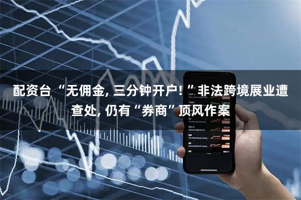 配资台 “无佣金, 三分钟开户! ”非法跨境展业遭查处, 仍有“券商”顶风作案