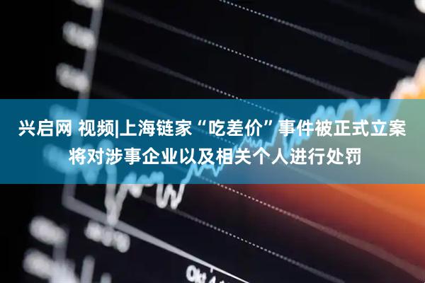 兴启网 视频|上海链家“吃差价”事件被正式立案 将对涉事企业以及相关个人进行处罚
