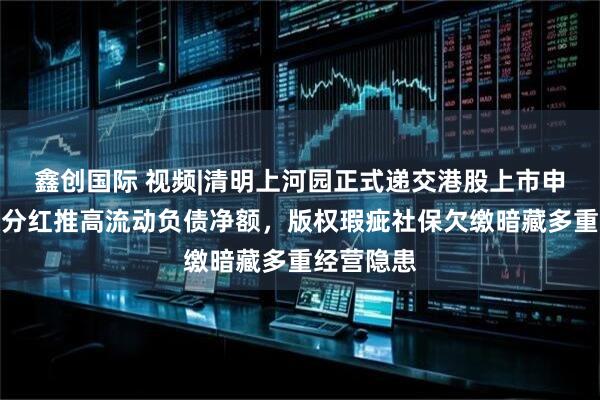 鑫创国际 视频|清明上河园正式递交港股上市申请：超额分红推高流动负债净额，版权瑕疵社保欠缴暗藏多重经营隐患