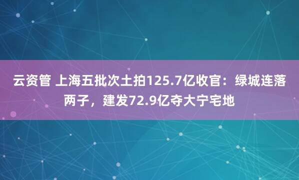 云资管 上海五批次土拍125.7亿收官：绿城连落两子，建发72.9亿夺大宁宅地