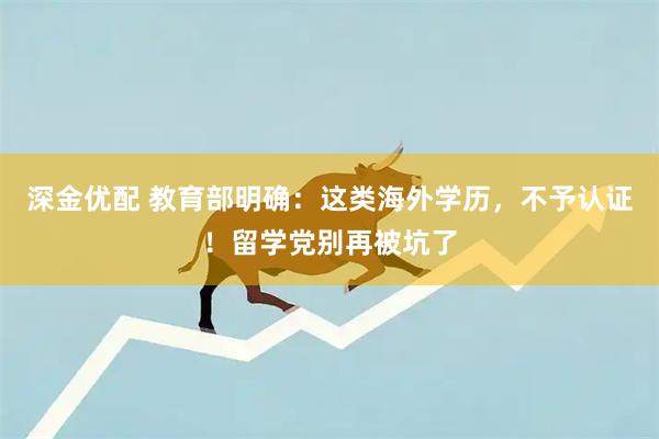 深金优配 教育部明确：这类海外学历，不予认证！留学党别再被坑了