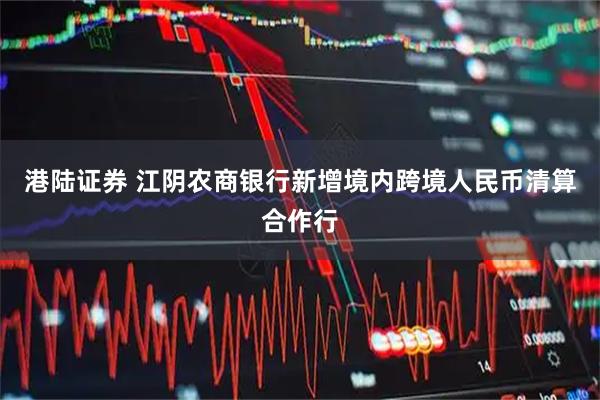 港陆证券 江阴农商银行新增境内跨境人民币清算合作行