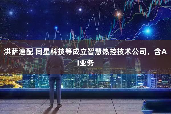 洪萨速配 同星科技等成立智慧热控技术公司，含AI业务