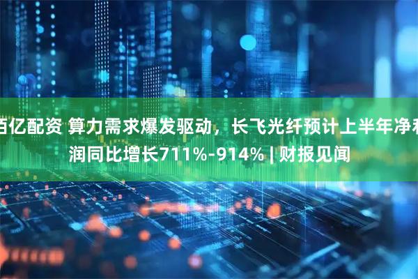 佰亿配资 算力需求爆发驱动，长飞光纤预计上半年净利润同比增长711%-914% | 财报见闻